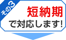 その3 短納期で対応します！