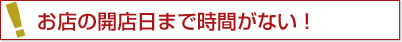 お店の開店日まで時間がない！