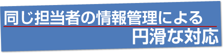 同じ担当者の情報管理による円滑な対応